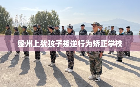赣州上犹孩子叛逆行为矫正学校