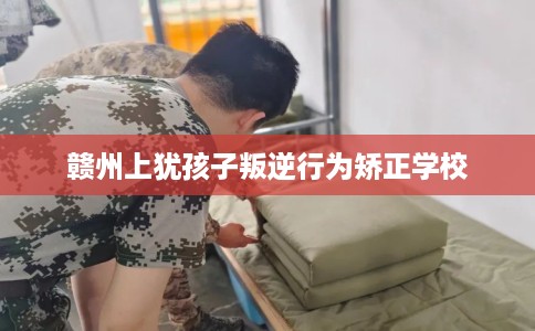 赣州上犹孩子叛逆行为矫正学校