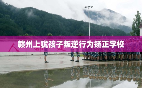 赣州上犹孩子叛逆行为矫正学校