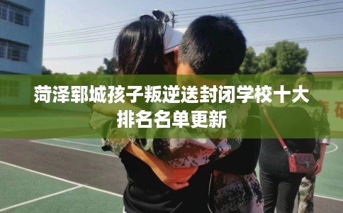 菏泽郓城孩子叛逆送封闭学校十大排名名单更新