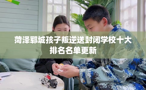 菏泽郓城孩子叛逆送封闭学校十大排名名单更新