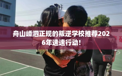 舟山嵊泗正规的叛逆学校推荐2026年速速行动!