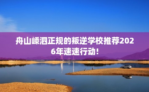 舟山嵊泗正规的叛逆学校推荐2026年速速行动!
