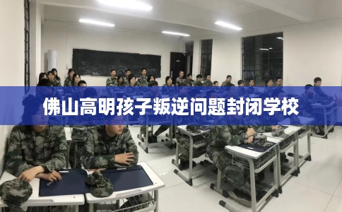 佛山高明孩子叛逆问题封闭学校