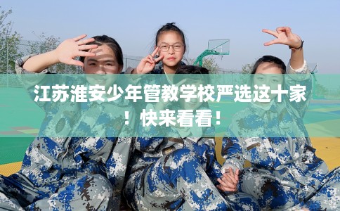 江苏淮安少年管教学校严选这十家！快来看看！