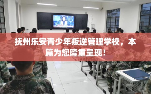 抚州乐安青少年叛逆管理学校，本篇为您隆重呈现！