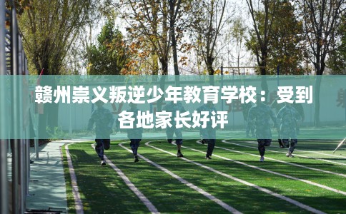 赣州崇义叛逆少年教育学校：受到各地家长好评
