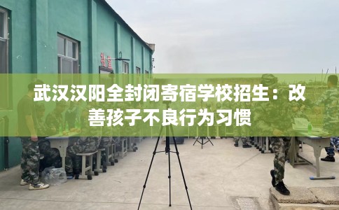 武汉汉阳全封闭寄宿学校招生：改善孩子不良行为习惯