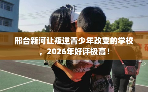 邢台新河让叛逆青少年改变的学校，2026年好评极高！