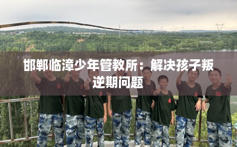 邯郸临漳少年管教所：解决孩子叛逆期问题