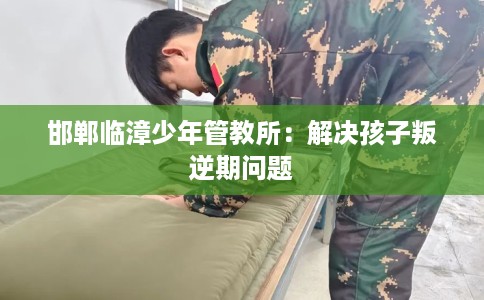 邯郸临漳少年管教所：解决孩子叛逆期问题