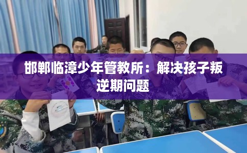 邯郸临漳少年管教所：解决孩子叛逆期问题