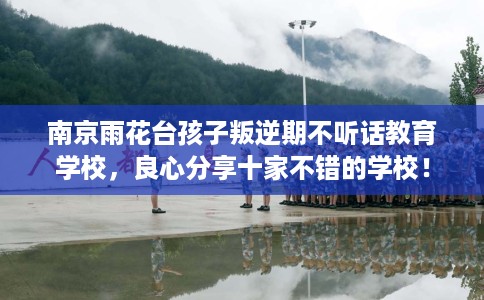 南京雨花台孩子叛逆期不听话教育学校，良心分享十家不错的学校！