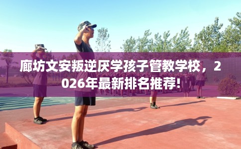 廊坊文安叛逆厌学孩子管教学校，2026年最新排名推荐!