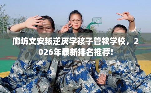 廊坊文安叛逆厌学孩子管教学校，2026年最新排名推荐!