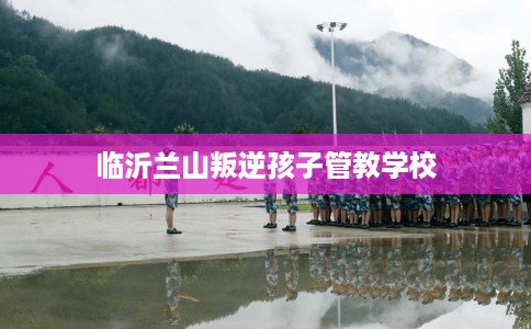 临沂兰山叛逆孩子管教学校