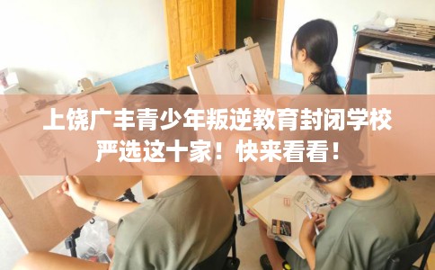 上饶广丰青少年叛逆教育封闭学校严选这十家！快来看看！