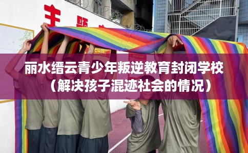 丽水缙云青少年叛逆教育封闭学校（解决孩子混迹社会的情况）