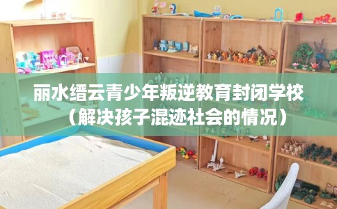 丽水缙云青少年叛逆教育封闭学校（解决孩子混迹社会的情况）