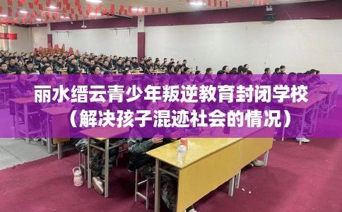丽水缙云青少年叛逆教育封闭学校（解决孩子混迹社会的情况）