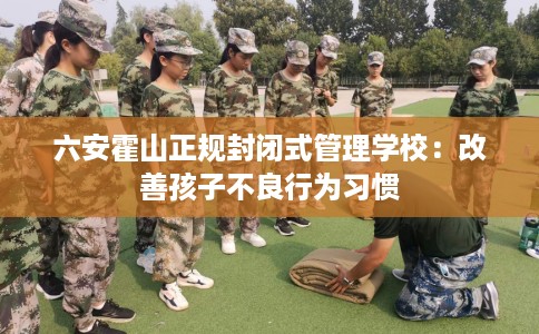 六安霍山正规封闭式管理学校：改善孩子不良行为习惯