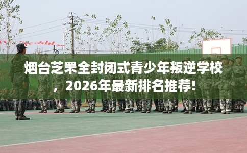 烟台芝罘全封闭式青少年叛逆学校，2026年最新排名推荐!