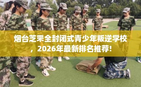 烟台芝罘全封闭式青少年叛逆学校，2026年最新排名推荐!