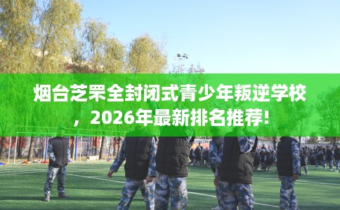 烟台芝罘全封闭式青少年叛逆学校，2026年最新排名推荐!