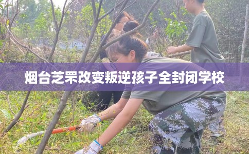烟台芝罘改变叛逆孩子全封闭学校