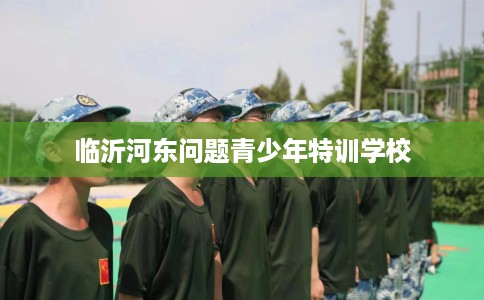 临沂河东问题青少年特训学校