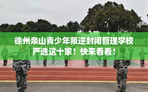 徐州泉山青少年叛逆封闭管理学校严选这十家！快来看看！