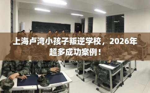上海卢湾小孩子叛逆学校，2026年超多成功案例！