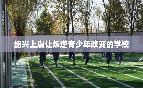 绍兴上虞让叛逆青少年改变的学校