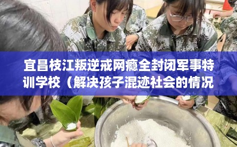 宜昌枝江叛逆戒网瘾全封闭军事特训学校（解决孩子混迹社会的情况）