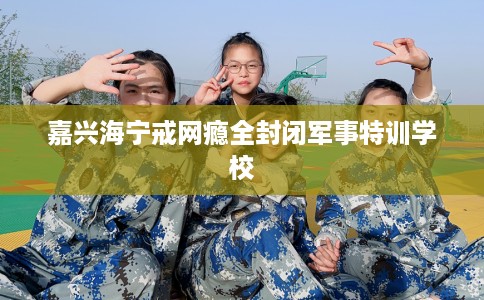 嘉兴海宁戒网瘾全封闭军事特训学校
