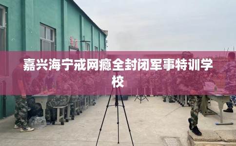 嘉兴海宁戒网瘾全封闭军事特训学校