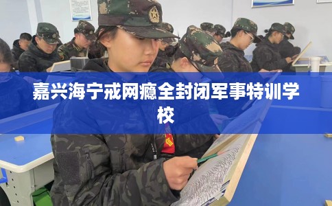 嘉兴海宁戒网瘾全封闭军事特训学校