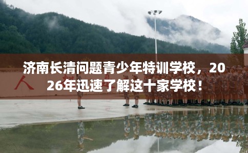 济南长清问题青少年特训学校，2026年迅速了解这十家学校！