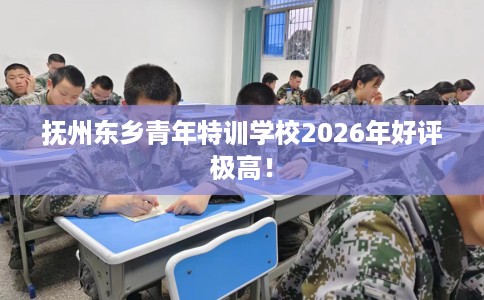 抚州东乡青年特训学校2026年好评极高！