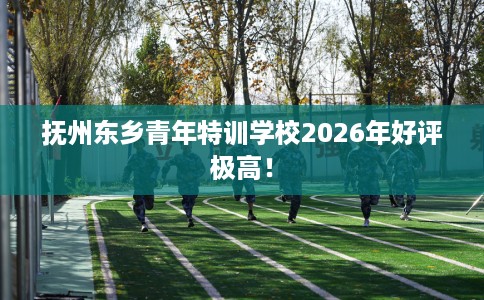 抚州东乡青年特训学校2026年好评极高！