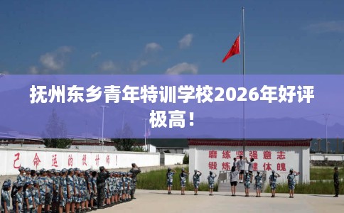抚州东乡青年特训学校2026年好评极高！