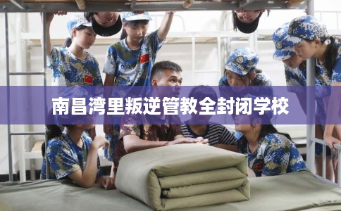 南昌湾里叛逆管教全封闭学校