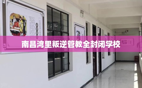 南昌湾里叛逆管教全封闭学校