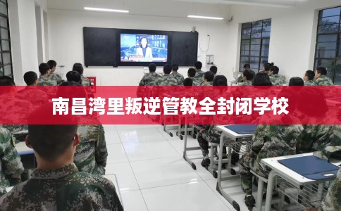 南昌湾里叛逆管教全封闭学校