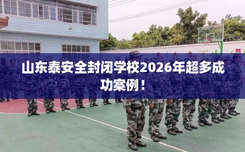 山东泰安全封闭学校2026年超多成功案例！