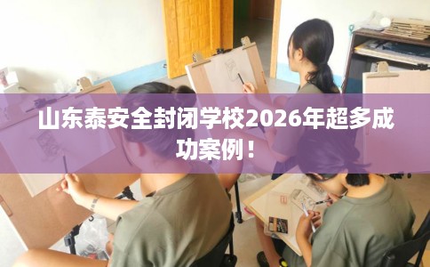 山东泰安全封闭学校2026年超多成功案例！