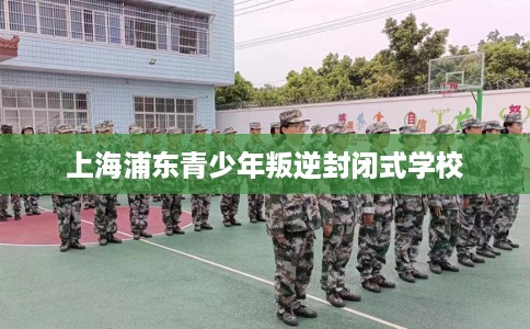 上海浦东青少年叛逆封闭式学校