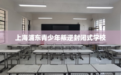 上海浦东青少年叛逆封闭式学校