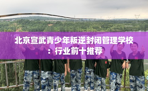 北京宣武青少年叛逆封闭管理学校：行业前十推荐