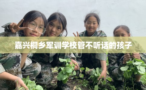 嘉兴桐乡军训学校管不听话的孩子
